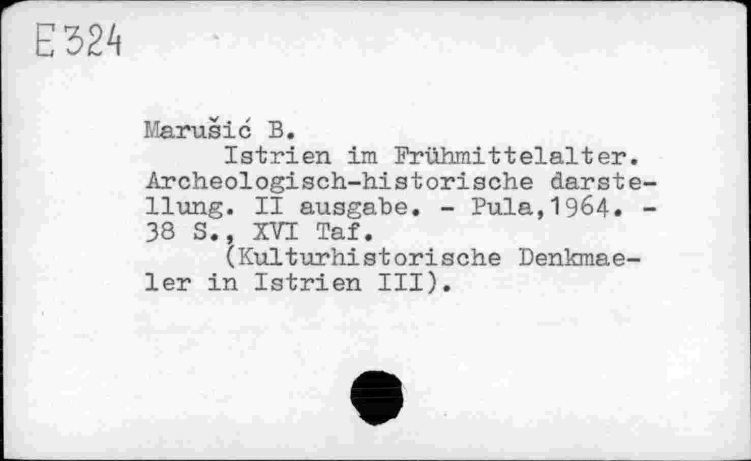 ﻿Е324
Marušіć В.
Istrien im Frühmittelalter. Archeologisch-historische darste-llung. II ausgabe. - Pula,1964. -38 S., XVI Taf.
(Kulturhistorische Denkmae-ler in Istrien III).